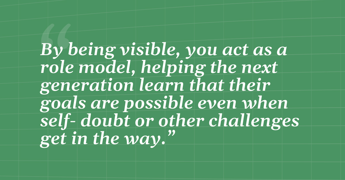 "By being visible, you act as a role model, helping the next generation learn that their goals are possible even when self- doubt or other challenges get in the way."