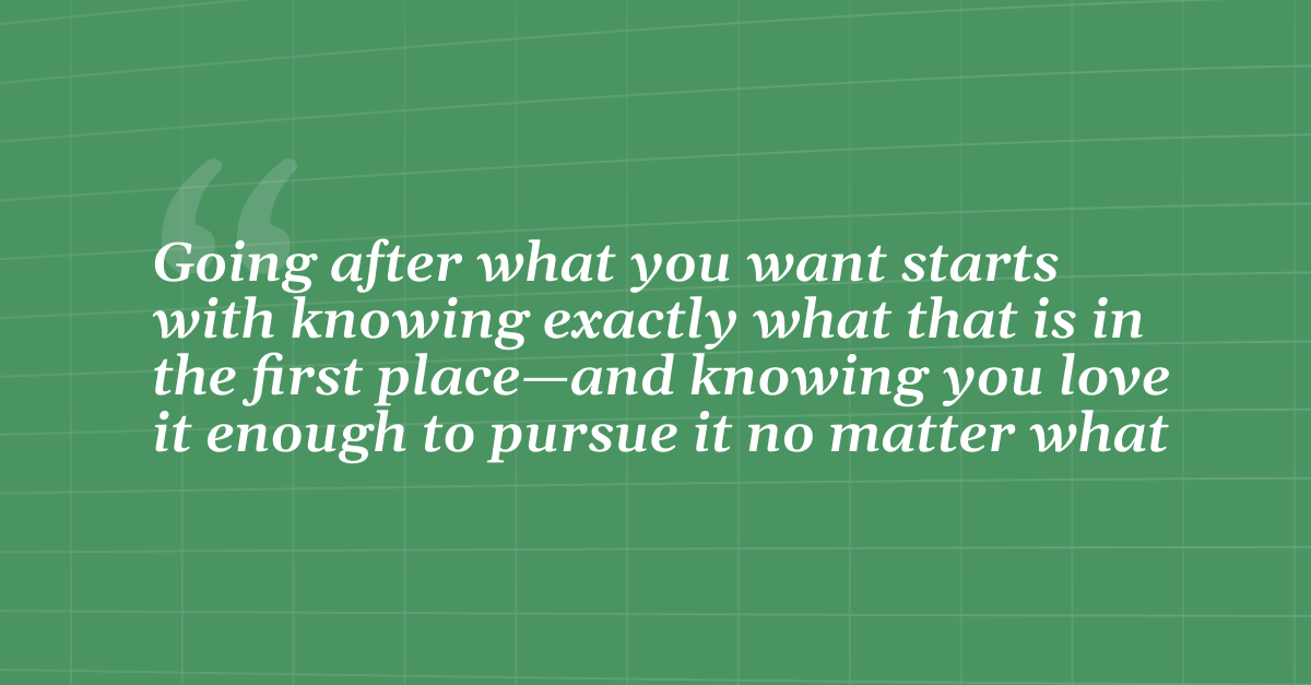 Quote: Going after what you want starts with knowing exactly what that is in the first place--and knowing you love it enough to pursue it no matter what. 